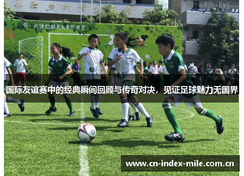 国际友谊赛中的经典瞬间回顾与传奇对决，见证足球魅力无国界